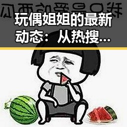 玩偶姐姐的最新动态：从热搜到私生活的再度曝光