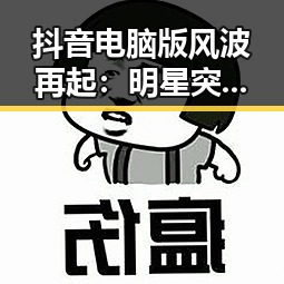 抖音电脑版风波再起：明星突发事件引发热议