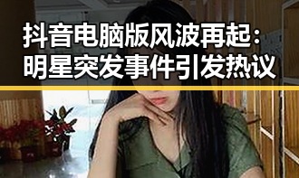 抖音电脑版风波再起：明星突发事件引发热议
